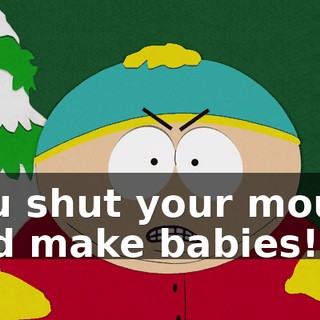 You shut your mouth and make babies!"