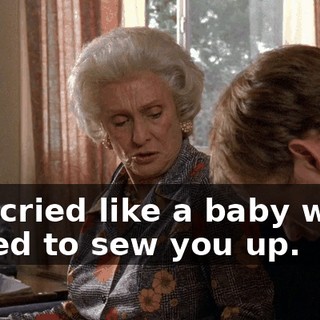 You cried like a baby when I tried to sew you up.