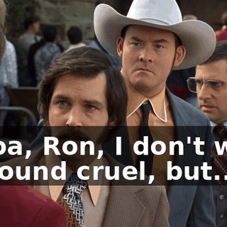 Whoa, Ron, I don't want to sound cruel, but...