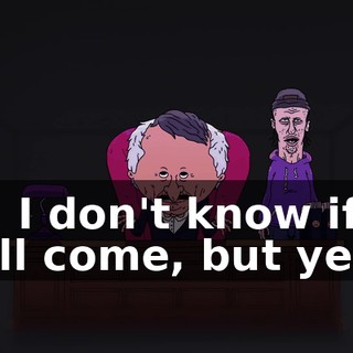 So, I don't know if he'll come, but yeah.