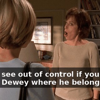 You'll see out of control if you don't leave Dewey where he belongs.