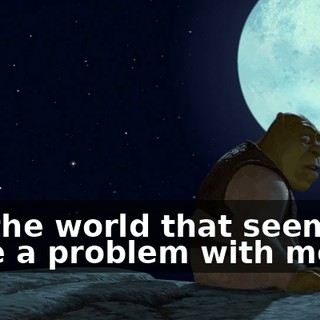 It's the world that seems to have a problem with me.
