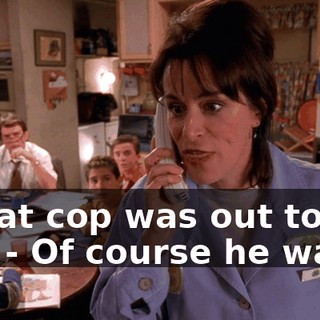 - That cop was out to get me. - Of course he was.