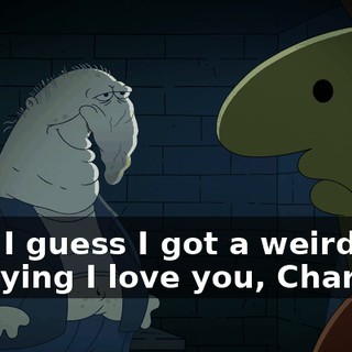 Hey, I guess I got a weird way of saying I love you, Charlie.