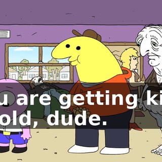 You are getting kind of old, dude.
