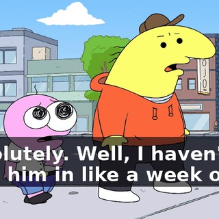 Absolutely. Well, I haven't seen him in like a week or so,