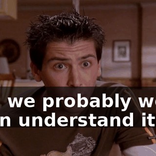 and we probably won't even understand it.