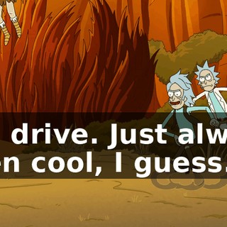 You drive. Just always been cool, I guess.