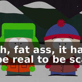 Yeah, fat ass, it has to be real to be scary.