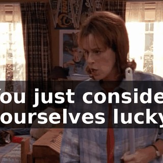 You just consider yourselves lucky.