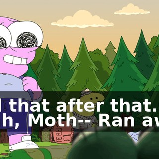 -Did that after that. -Yeah, Moth-- Ran away.