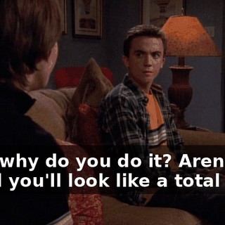 Then why do you do it? Aren't you afraid you'll look like a total idiot?