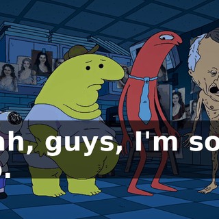 Yeah, guys, I'm sorry too.