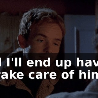and I'll end up having to take care of him.