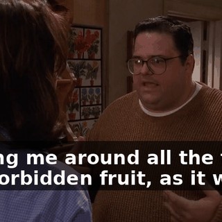 having me around all the time, the forbidden fruit, as it were.