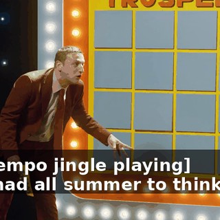 -[uptempo jingle playing] -You had all summer to think of it.