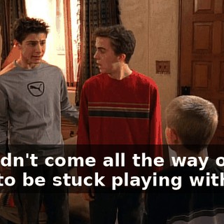 We didn't come all the way out here to be stuck playing with you.