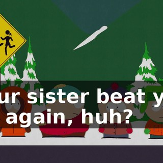Your sister beat you up again, huh?