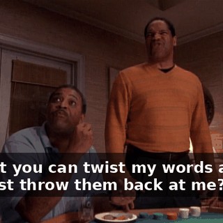 So that you can twist my words around and just throw them back at me?