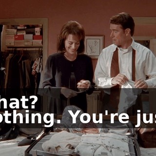 - What? - Nothing. You're just...