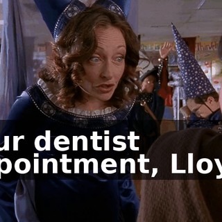 Your dentist appointment, Lloyd?