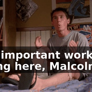 the important work I'm doing here, Malcolm.