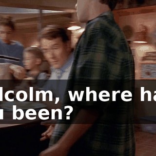 Malcolm, where have you been?