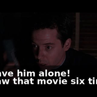 - Leave him alone! - l saw that movie six times!