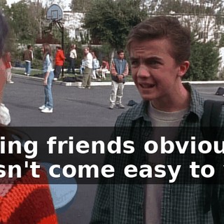 Making friends obviously doesn't come easy to you.