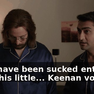 You have been sucked entirely into his little... Keenan vortex.