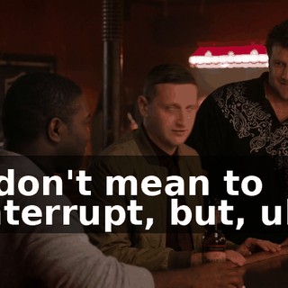 I don't mean to interrupt, but, uh,