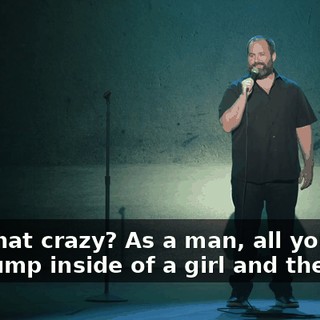 Isn't that crazy? As a man, all you do is you dump inside of a girl and then...