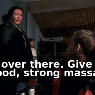 Get over there. Give him a good, strong massage.
