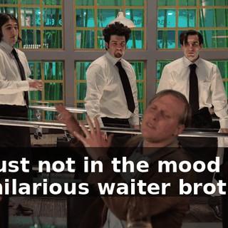 I'm just not in the mood for the hilarious waiter brothers.