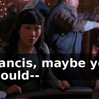 Francis, maybe you should--