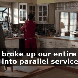 but I broke up our entire code base into parallel services.
