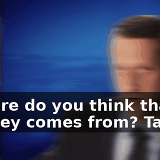 Where do you think that money comes from? Taxes.