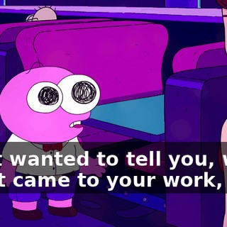I just wanted to tell you, when I first came to your work,