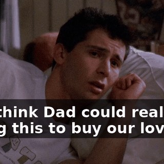You think Dad could really be doing this to buy our love?