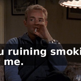 You ruining smoking for me.