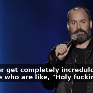 I either get completely incredulous people who are like, "Holy fuckin' shit.
