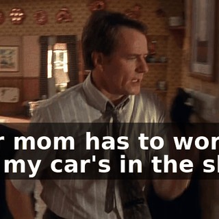 Your mom has to work, and my car's in the shop.
