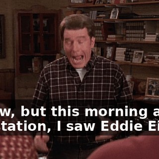 I know, but this morning at the gas station, I saw Eddie Eigen.
