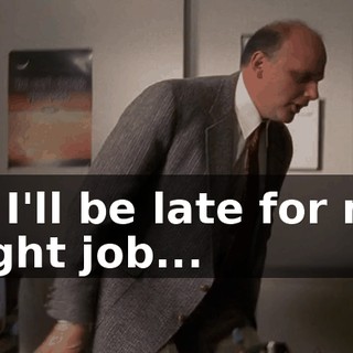 or I'll be late for my night job...