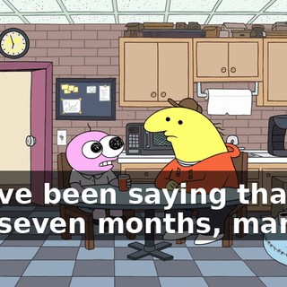You've been saying that for like seven months, man.