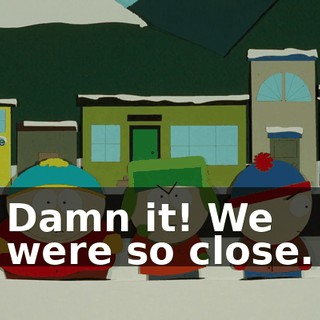 Damn it! We were so close.