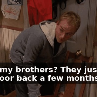 With my brothers? They just got the door back a few months ago.