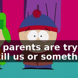 Our parents are trying to kill us or something.