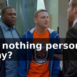 it's nothing personal, okay?