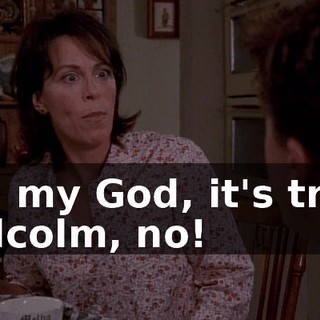 Oh, my God, it's true. Malcolm, no!